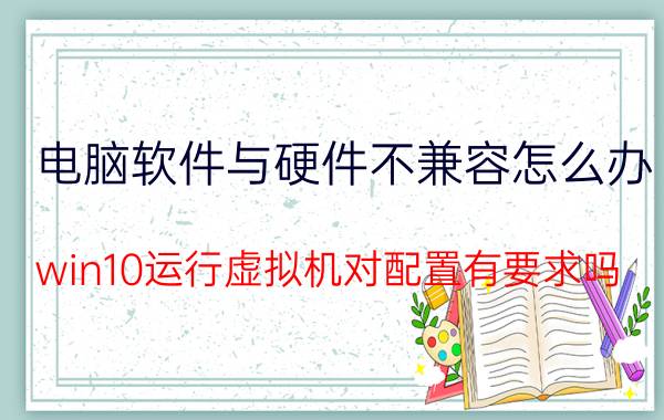 电脑软件与硬件不兼容怎么办 win10运行虚拟机对配置有要求吗？有什么要求？